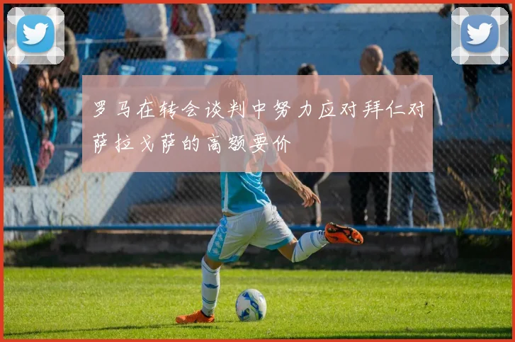 罗马在转会谈判中努力应对拜仁对萨拉戈萨的高额要价