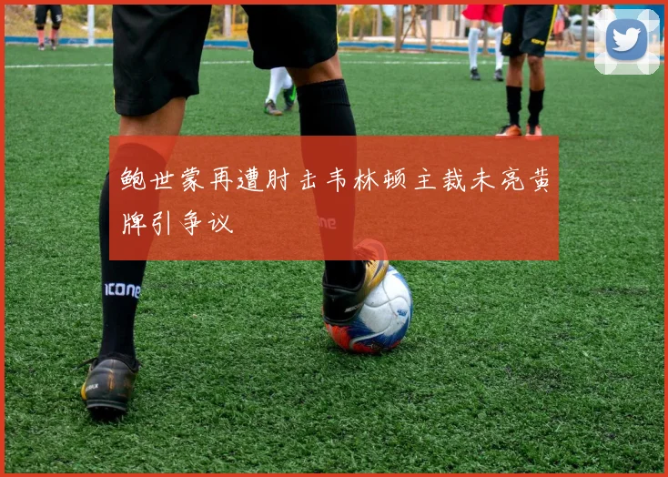 鲍世蒙再遭肘击韦林顿主裁未亮黄牌引争议