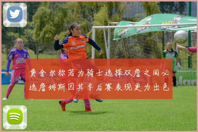 费舍尔称若为骑士选择双詹之间必选詹姆斯因其季后赛表现更为出色