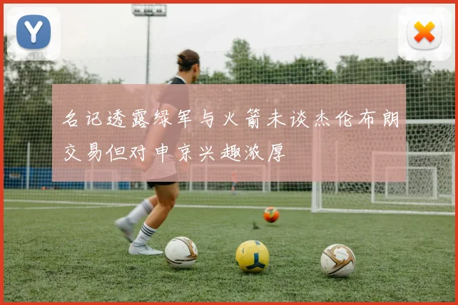 名记透露绿军与火箭未谈杰伦布朗交易但对申京兴趣浓厚