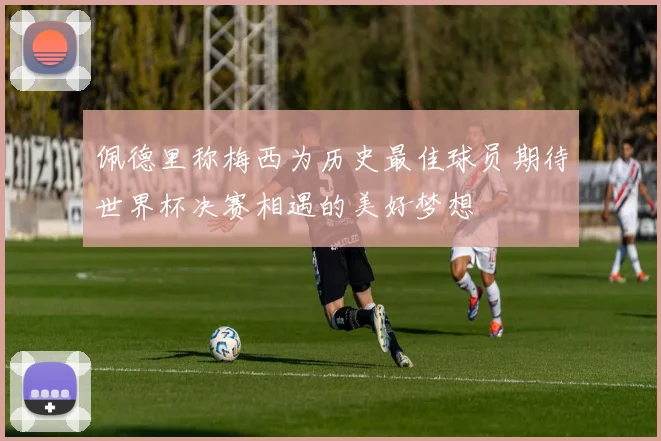 佩德里称梅西为历史最佳球员期待世界杯决赛相遇的美好梦想