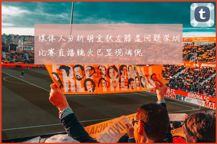 媒体人分析胡金秋左膝盖问题深圳比赛直播镜头已显现端倪