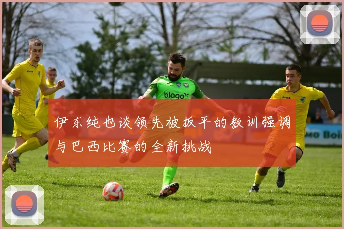 伊东纯也谈领先被扳平的教训强调与巴西比赛的全新挑战