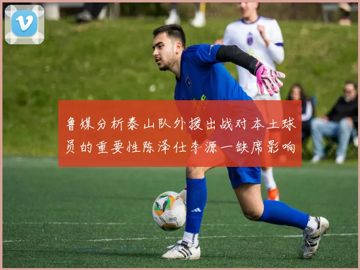 鲁媒分析泰山队外援出战对本土球员的重要性陈泽仕李源一缺席影响显著