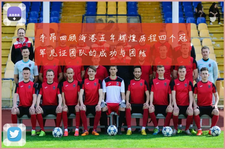 李昂回顾海港五年辉煌历程四个冠军见证团队的成功与团结