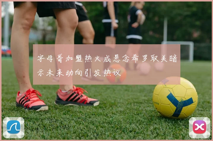 字母哥加盟热火成悬念希罗取关暗示未来动向引发热议