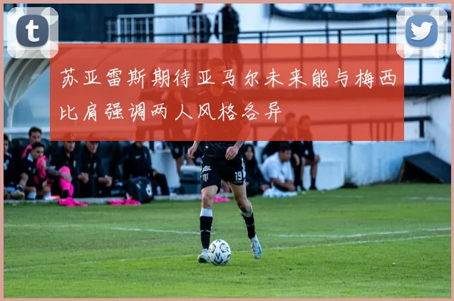 苏亚雷斯期待亚马尔未来能与梅西比肩强调两人风格各异