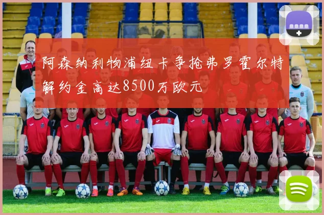阿森纳利物浦纽卡争抢弗罗霍尔特解约金高达8500万欧元