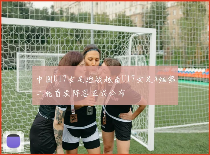 中国U17女足迎战越南U17女足A组第二轮首发阵容正式公布