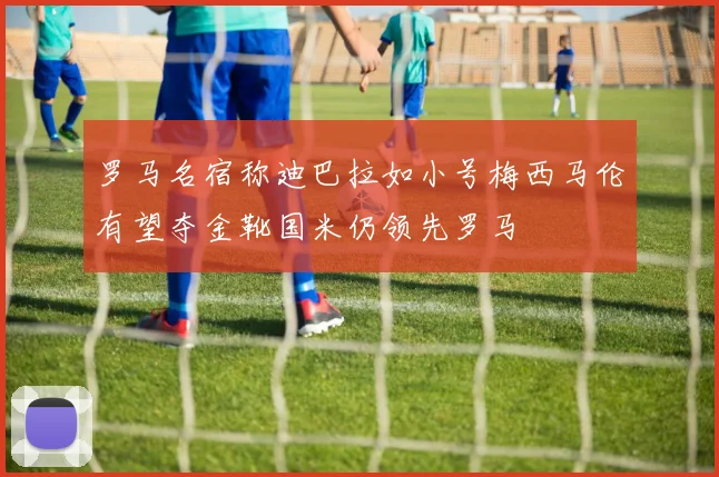 罗马名宿称迪巴拉如小号梅西马伦有望夺金靴国米仍领先罗马