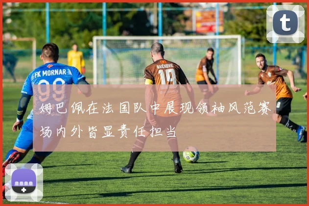 姆巴佩在法国队中展现领袖风范赛场内外皆显责任担当