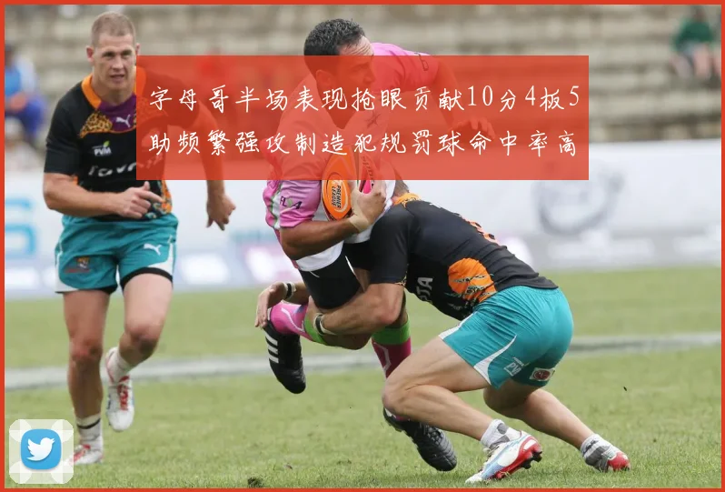 字母哥半场表现抢眼贡献10分4板5助频繁强攻制造犯规罚球命中率高