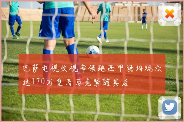 巴萨电视收视率领跑西甲场均观众达170万皇马马竞紧随其后