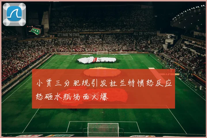 小贾三分犯规引发杜兰特愤怒反应怒砸水瓶场面火爆