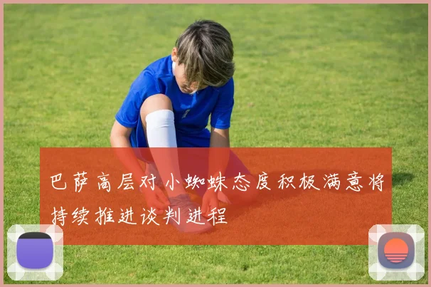 巴萨高层对小蜘蛛态度积极满意将持续推进谈判进程