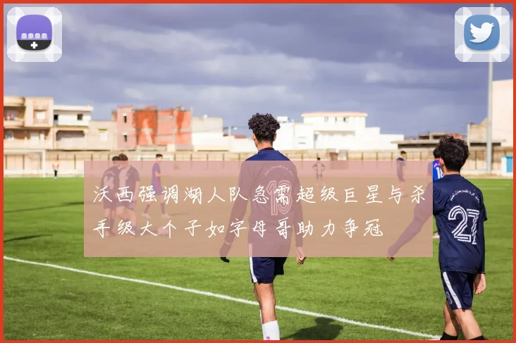 沃西强调湖人队急需超级巨星与杀手级大个子如字母哥助力争冠