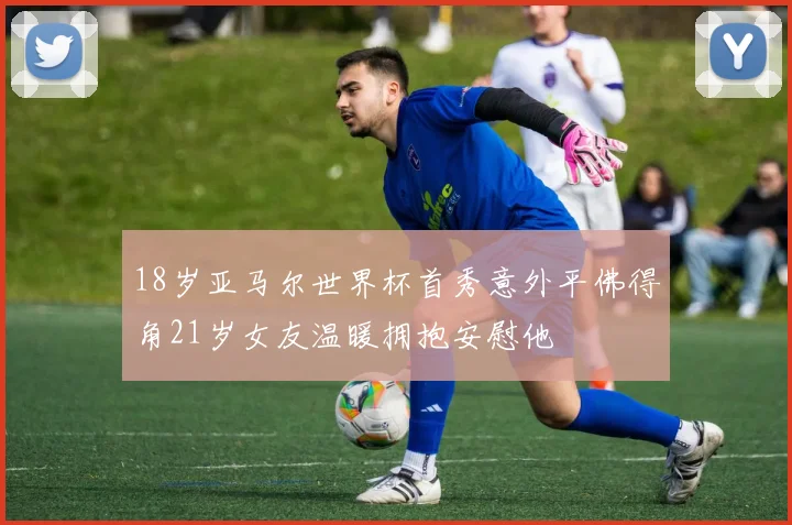 18岁亚马尔世界杯首秀意外平佛得角21岁女友温暖拥抱安慰他
