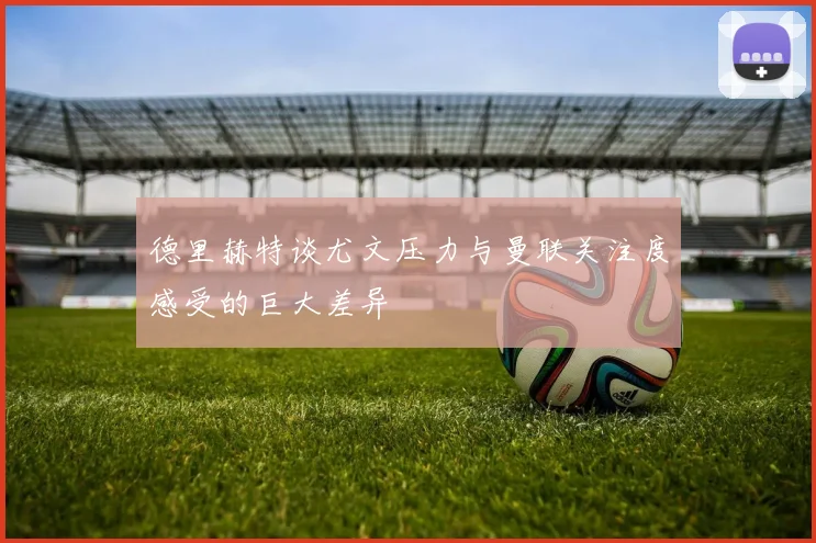 德里赫特谈尤文压力与曼联关注度感受的巨大差异