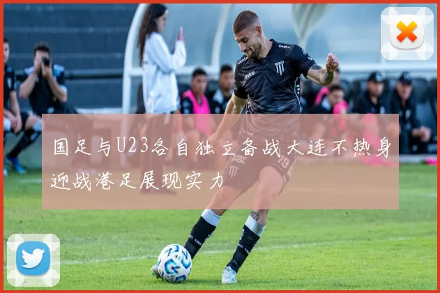 国足与U23各自独立备战大连不热身迎战港足展现实力