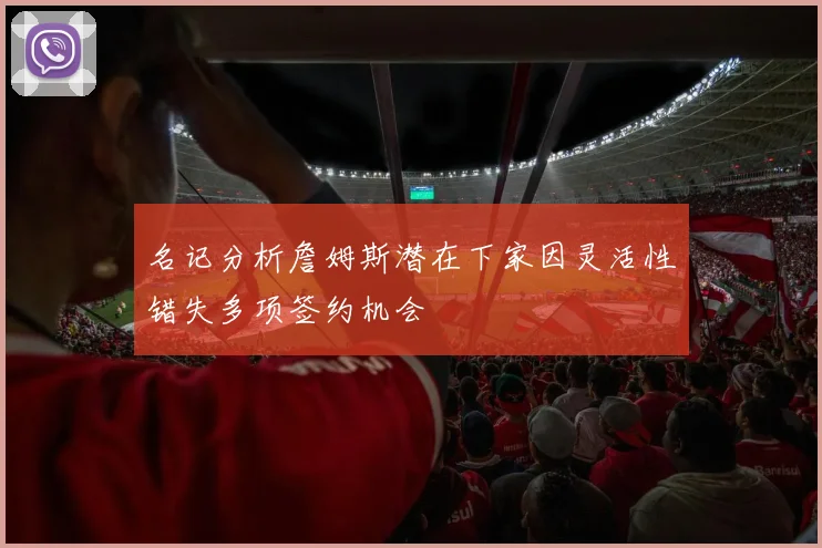 名记分析詹姆斯潜在下家因灵活性错失多项签约机会