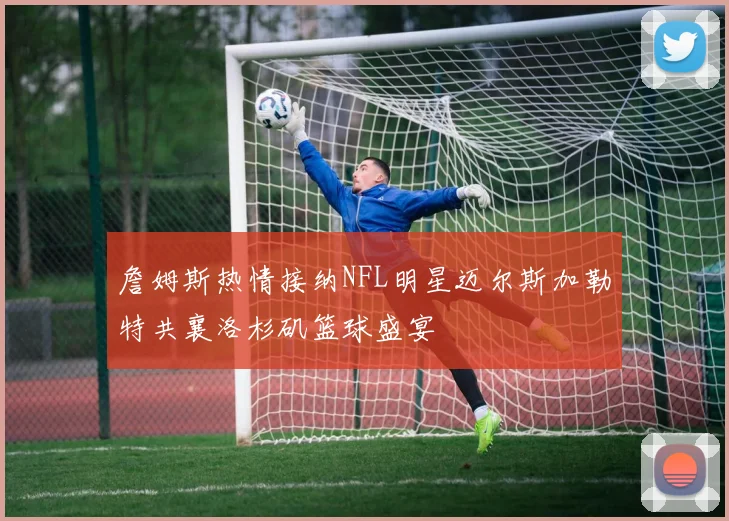 詹姆斯热情接纳NFL明星迈尔斯加勒特共襄洛杉矶篮球盛宴