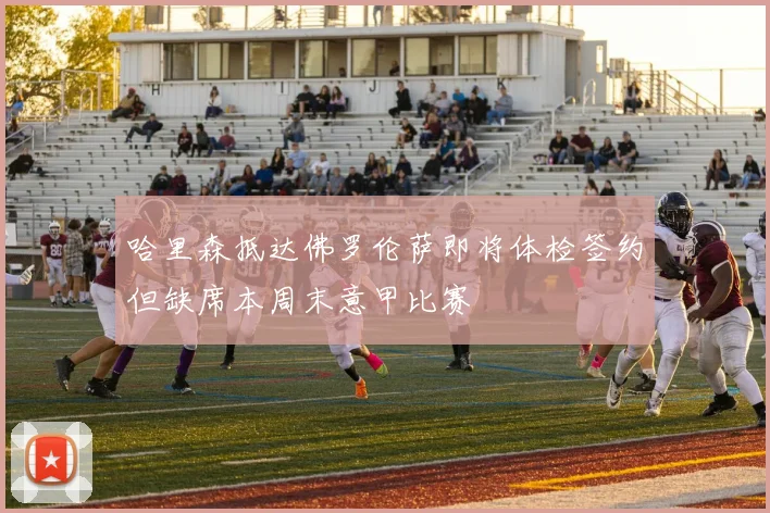 哈里森抵达佛罗伦萨即将体检签约但缺席本周末意甲比赛